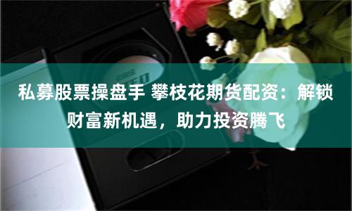 私募股票操盘手 攀枝花期货配资：解锁财富新机遇，助力投资腾飞