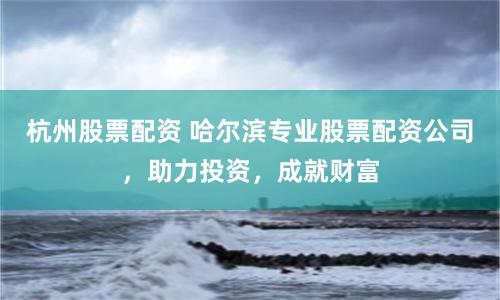 杭州股票配资 哈尔滨专业股票配资公司，助力投资，成就财富