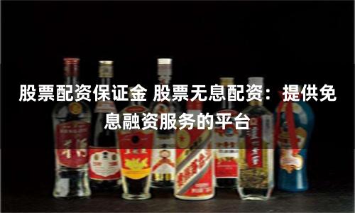 股票配资保证金 股票无息配资：提供免息融资服务的平台