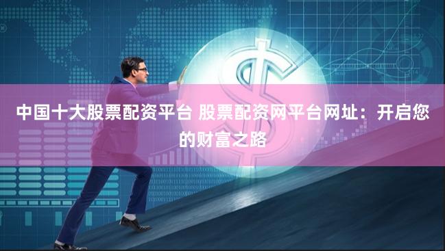 中国十大股票配资平台 股票配资网平台网址：开启您的财富之路