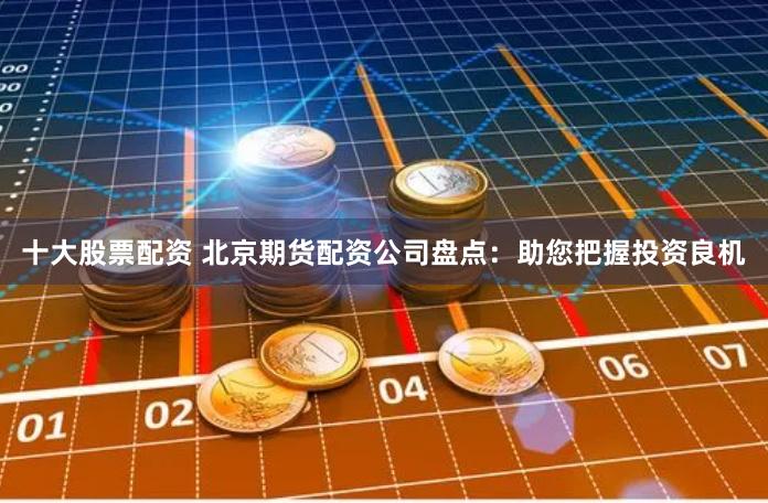 十大股票配资 北京期货配资公司盘点：助您把握投资良机