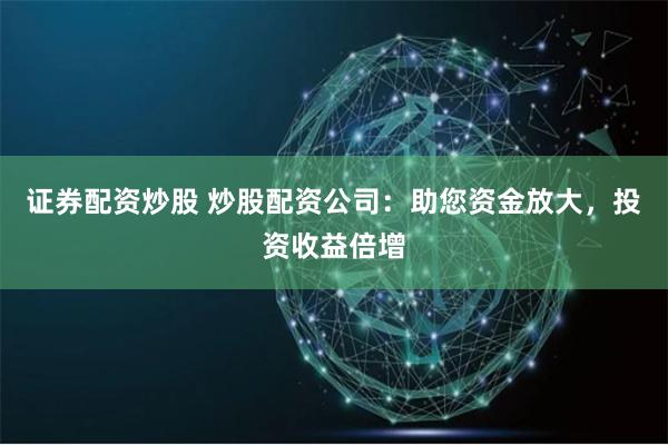 证券配资炒股 炒股配资公司：助您资金放大，投资收益倍增