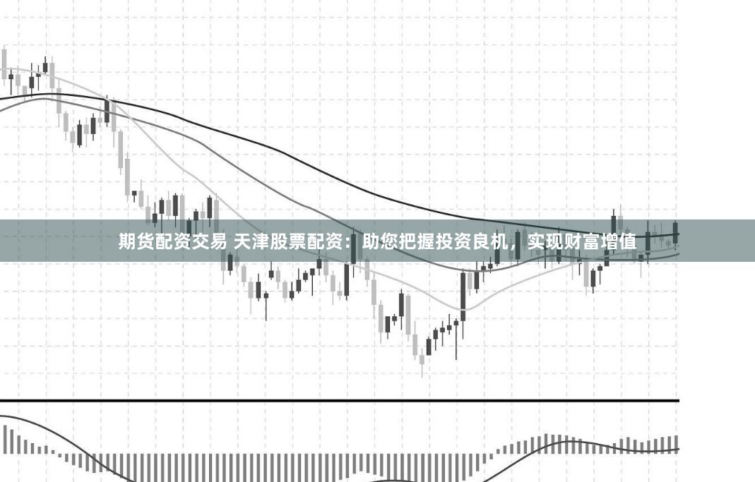 期货配资交易 天津股票配资：助您把握投资良机，实现财富增值